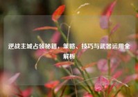 逆战主城占领秘籍，策略、技巧与武器运用全解析