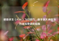 绝地求生（PUBG）飞行技巧，新手到大神的飞行器驾驶进阶指南