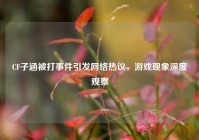 CF子涵被打事件引发网络热议，游戏现象深度观察
