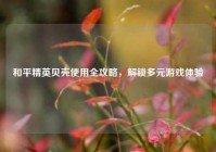 和平精英贝壳使用全攻略，解锁多元游戏体验