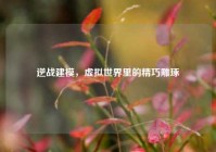 逆战建模，虚拟世界里的精巧雕琢
