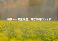 破解Steam延迟难题，开启流畅游戏之旅