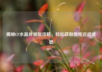 揭秘CF水晶斧领取攻略，轻松获取酷炫近战武器
