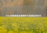 PUBG切换视角设置解析与按键选择技巧