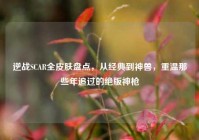逆战SCAR全皮肤盘点，从经典到神兽，重温那些年追过的绝版神枪