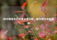 和平精英击打效果设置攻略，提升战斗体验指南