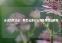 逆战元素技能，开启射击游戏新维度玩法探秘