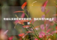 电脑玩英雄联盟频繁掉线，困扰探寻与解决之道