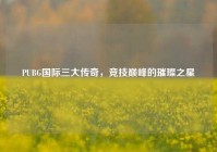 PUBG国际三大传奇，竞技巅峰的璀璨之星