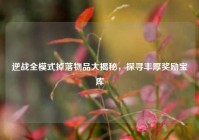 逆战全模式掉落物品大揭秘，探寻丰厚奖励宝库