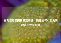 王者荣耀凤囚凰高清壁纸，绝美仙气中的古风浪漫与视觉盛宴