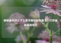 揭秘版本风云下王者荣耀的野区霸主，打野最强英雄排行