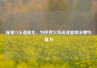 探索CF左魂美化，为穿越火线魂武器增添独特魅力