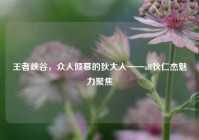 王者峡谷，众人倾慕的狄大人——all狄仁杰魅力聚焦
