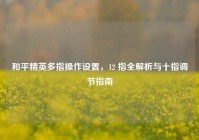 和平精英多指操作设置，12 指全解析与十指调节指南