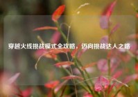 穿越火线挑战模式全攻略，迈向挑战达人之路