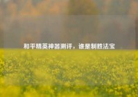 和平精英神器测评，谁是制胜法宝