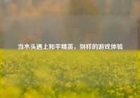 当木头遇上和平精英，别样的游戏体验