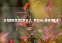 王者荣耀亚瑟变声教学，开启峡谷趣味新玩法