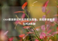 CSGO赛场审议时选手低头现象，背后多重解读与判决机制