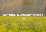 揭秘王者荣耀，从入门到巅峰的王者进阶技术之路