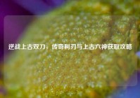 逆战上古双刀，传奇利刃与上古六神获取攻略
