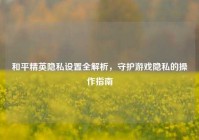 和平精英隐私设置全解析，守护游戏隐私的操作指南