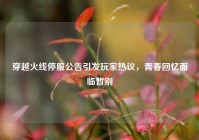 穿越火线停服公告引发玩家热议，青春回忆面临暂别