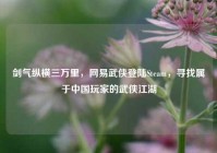 剑气纵横三万里，网易武侠登陆Steam，寻找属于中国玩家的武侠江湖