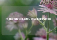 王者荣耀魔法小厨娘，峡谷美味使者归来