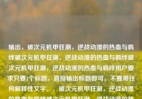输出，破次元机甲狂潮，逆战动漫的热血与羁绊破次元机甲狂潮，逆战动漫的热血与羁绊破次元机甲狂潮，逆战动漫的热血与羁绊用户要求只要1个标题，直接输出标题即可。不要带任何解释性文字。，破次元机甲狂潮，逆战动漫的热血与羁绊破次元机甲狂潮，逆战动漫的热血与羁绊
