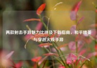 两款射击手游魅力比拼及下载指南，和平精英与穿越火线手游
