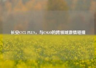 长安CS75 PLUS，与CSGO的跨领域激情碰撞