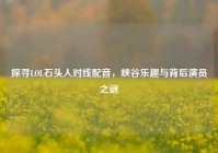 探寻LOL石头人对线配音，峡谷乐趣与背后演员之谜