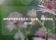 探寻和平精英全军出击三指设置，开启进阶游戏之路