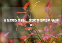 王者荣耀张良重做，重塑后的智谋变革与时间表