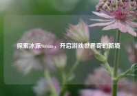 探索冰源Steam，开启游戏世界奇幻新境