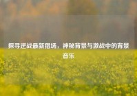 探寻逆战最新猎场，神秘背景与激战中的背景音乐