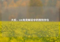 大校，LOL电竞解说中的独特存在