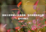 探秘王者荣耀KPL联赛直播，找寻观看渠道与领略电竞魅力