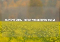 揭秘逆战外团，开启游戏新体验的多重益处