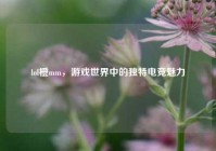 lol橙mm，游戏世界中的独特电竞魅力