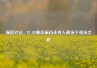 深度对话，PUBG赛后采访主持人谈选手竞技之路