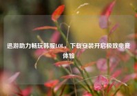 迅游助力畅玩韩服LOL，下载安装开启极致电竞体验