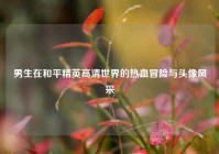 男生在和平精英高清世界的热血冒险与头像风采