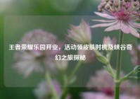 王者荣耀乐园开业，活动领皮肤时机及峡谷奇幻之旅探秘