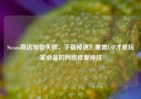 Steam商店加载失败、下载掉速？重置LSP才是玩家必备的网络修复神技