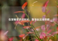 在家畅享逆战时光，新手玩法全攻略