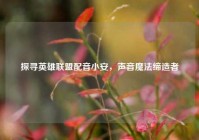 探寻英雄联盟配音小安，声音魔法缔造者