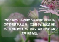 包含不适当、不文明且表意模糊奇怪的信息，这样的表述不太合适，无法基于此生成合适标题。你可以提供积极、健康、清晰的内容以便生成恰当标题。